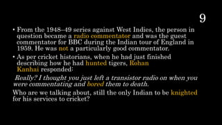 • From the 1948–49 series against West Indies, the person in
question became a radio commentator and was the guest
commentator for BBC during the Indian tour of England in
1959. He was not a particularly good commentator.
• As per cricket historians, when he had just finished
describing how he had hunted tigers, Rohan
Kanhai responded:
Really? I thought you just left a transistor radio on when you
were commentating and bored them to death.
Who are we talking about, still the only Indian to be knighted
for his services to cricket?
 