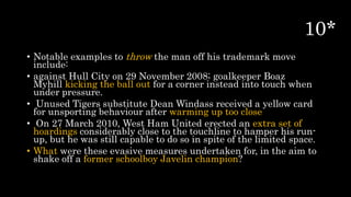 • Notable examples to throw the man off his trademark move
include:
• against Hull City on 29 November 2008; goalkeeper Boaz
Myhill kicking the ball out for a corner instead into touch when
under pressure.
• Unused Tigers substitute Dean Windass received a yellow card
for unsporting behaviour after warming up too close
• On 27 March 2010, West Ham United erected an extra set of
hoardings considerably close to the touchline to hamper his run-
up, but he was still capable to do so in spite of the limited space.
• What were these evasive measures undertaken for, in the aim to
shake off a former schoolboy Javelin champion?
 