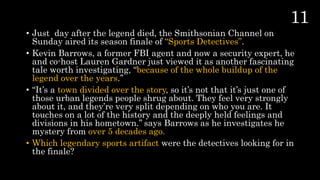 • Just day after the legend died, the Smithsonian Channel on
Sunday aired its season finale of “Sports Detectives”.
• Kevin Barrows, a former FBI agent and now a security expert, he
and co-host Lauren Gardner just viewed it as another fascinating
tale worth investigating, “because of the whole buildup of the
legend over the years.’’
• “It’s a town divided over the story, so it’s not that it’s just one of
those urban legends people shrug about. They feel very strongly
about it, and they’re very split depending on who you are. It
touches on a lot of the history and the deeply held feelings and
divisions in his hometown.’’ says Barrows as he investigates he
mystery from over 5 decades ago.
• Which legendary sports artifact were the detectives looking for in
the finale?
 