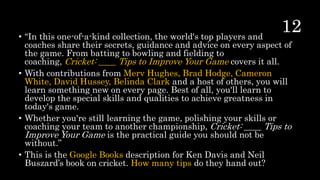• “In this one-of-a-kind collection, the world's top players and
coaches share their secrets, guidance and advice on every aspect of
the game. From batting to bowling and fielding to
coaching, Cricket: ____ Tips to Improve Your Game covers it all.
• With contributions from Merv Hughes, Brad Hodge, Cameron
White, David Hussey, Belinda Clark and a host of others, you will
learn something new on every page. Best of all, you'll learn to
develop the special skills and qualities to achieve greatness in
today's game.
• Whether you're still learning the game, polishing your skills or
coaching your team to another championship, Cricket: ____ Tips to
Improve Your Game is the practical guide you should not be
without.”
• This is the Google Books description for Ken Davis and Neil
Buszard’s book on cricket. How many tips do they hand out?
 