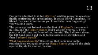 • I’ve never admitted to it, but it’s true,’ said the person in question,
finally confirming the speculations. ‘It was a World Cup game. It’s
filmed, I’ve seen it but unless you know (what was happening)
you wouldn’t know.’
• The game against Ireland was the first of England’s tournament
in Italy, and the former striker said ‘I was not very well, I was
poorly at half time but I carried on,’ he said. ‘The ball went down
the left hand side, I did try to tackle someone, I stretched and
then I ‘relaxed myself’.
• What happened exactly? Something that came into public
consciousness yet again courtesy Sergio Ramos going off the pitch
against Getafe for similar reasons.
 