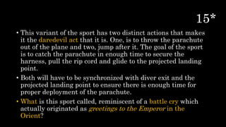 • This variant of the sport has two distinct actions that makes
it the daredevil act that it is. One, is to throw the parachute
out of the plane and two, jump after it. The goal of the sport
is to catch the parachute in enough time to secure the
harness, pull the rip cord and glide to the projected landing
point.
• Both will have to be synchronized with diver exit and the
projected landing point to ensure there is enough time for
proper deployment of the parachute.
• What is this sport called, reminiscent of a battle cry which
actually originated as greetings to the Emperor in the
Orient?
 