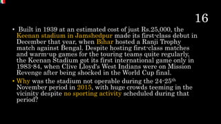 • Built in 1939 at an estimated cost of just Rs.25,000, the
Keenan stadium in Jamshedpur made its first-class debut in
December that year, when Bihar hosted a Ranji Trophy
match against Bengal. Despite hosting first-class matches
and warm-up games for the touring teams quite regularly,
the Keenan Stadium got its first international game only in
1983-84, when Clive Lloyd's West Indians were on Mission
Revenge after being shocked in the World Cup final.
• Why was the stadium not operable during the 24-25th
November period in 2015, with huge crowds teeming in the
vicinity despite no sporting activity scheduled during that
period?
 