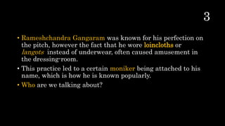 • Rameshchandra Gangaram was known for his perfection on
the pitch, however the fact that he wore loincloths or
langots instead of underwear, often caused amusement in
the dressing-room.
• This practice led to a certain moniker being attached to his
name, which is how he is known popularly.
• Who are we talking about?
 