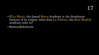 • If La Masia, the famed Barca Academy is the farmhouse
because of its origins, what does La Fabrica, the Real Madrid
academy refer to?
• #notreallykolstylz
 