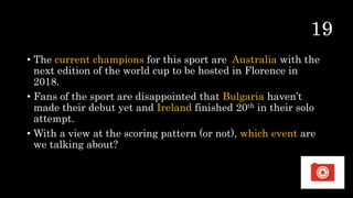 • The current champions for this sport are Australia with the
next edition of the world cup to be hosted in Florence in
2018.
• Fans of the sport are disappointed that Bulgaria haven’t
made their debut yet and Ireland finished 20th in their solo
attempt.
• With a view at the scoring pattern (or not), which event are
we talking about?
 