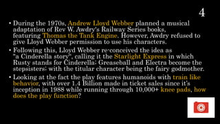 • During the 1970s, Andrew Lloyd Webber planned a musical
adaptation of Rev W. Awdry's Railway Series books,
featuring Thomas the Tank Engine. However, Awdry refused to
give Lloyd Webber permission to use his characters.
• Following this, Lloyd Webber re-conceived the idea as
"a Cinderella story“, calling it the Starlight Express in which
Rusty stands for Cinderella; Greaseball and Electra become the
stepsisters; with the titular character being the fairy godmother.
• Looking at the fact the play features humanoids with train like
behavior, with over 1.4 Billion made in ticket sales since it’s
inception in 1988 while running through 10,000+ knee pads, how
does the play function?
 