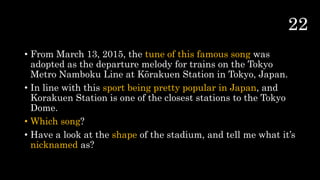 • From March 13, 2015, the tune of this famous song was
adopted as the departure melody for trains on the Tokyo
Metro Namboku Line at Kōrakuen Station in Tokyo, Japan.
• In line with this sport being pretty popular in Japan, and
Korakuen Station is one of the closest stations to the Tokyo
Dome.
• Which song?
• Have a look at the shape of the stadium, and tell me what it’s
nicknamed as?
 