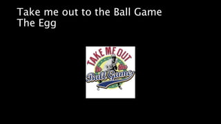 Take me out to the Ball Game
The Egg
 