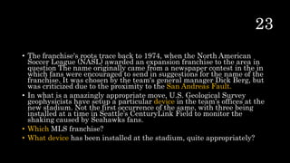 • The franchise's roots trace back to 1974, when the North American
Soccer League (NASL) awarded an expansion franchise to the area in
question The name originally came from a newspaper contest in the in
which fans were encouraged to send in suggestions for the name of the
franchise. It was chosen by the team's general manager Dick Berg, but
was criticized due to the proximity to the San Andreas Fault.
• In what is a amazingly appropriate move, U.S. Geological Survey
geophysicists have setup a particular device in the team’s offices at the
new stadium. Not the first occurrence of the same, with three being
installed at a time in Seattle’s CenturyLink Field to monitor the
shaking caused by Seahawks fans.
• Which MLS franchise?
• What device has been installed at the stadium, quite appropriately?
 