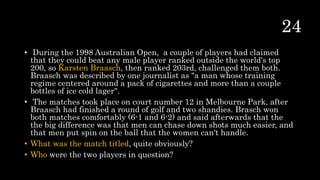 • During the 1998 Australian Open, a couple of players had claimed
that they could beat any male player ranked outside the world's top
200, so Karsten Braasch, then ranked 203rd, challenged them both.
Braasch was described by one journalist as "a man whose training
regime centered around a pack of cigarettes and more than a couple
bottles of ice cold lager".
• The matches took place on court number 12 in Melbourne Park, after
Braasch had finished a round of golf and two shandies. Brasch won
both matches comfortably (6-1 and 6-2) and said afterwards that the
the big difference was that men can chase down shots much easier, and
that men put spin on the ball that the women can't handle.
• What was the match titled, quite obviously?
• Who were the two players in question?
 