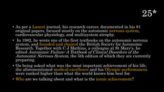 • As per a Lancet journal, his research career, documented in his 81
original papers, focused mostly on the autonomic nervous system,
cardiovascular physiology, and multisystem atrophy.
• In 1982, he wrote one of the first textbooks on the autonomic nervous
system, and founded and chaired the British Society for Autonomic
Research. Together with C J Mathias, a colleague at St Mary's, he
edited Autonomic Failure: A Textbook of Clinical Disorders of the
Autonomic Nervous System, the 5th edition of which they are currently
preparing.
• On being asked what was the most important achievement of his life,
the aforementioned medical excellence and his Olympic performances
were ranked higher than what the world knows him best for.
• Who are we talking about and what is the iconic achievement?
 