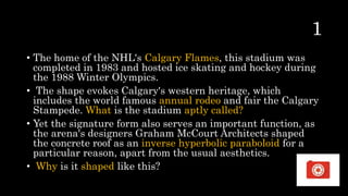 • The home of the NHL's Calgary Flames, this stadium was
completed in 1983 and hosted ice skating and hockey during
the 1988 Winter Olympics.
• The shape evokes Calgary's western heritage, which
includes the world famous annual rodeo and fair the Calgary
Stampede. What is the stadium aptly called?
• Yet the signature form also serves an important function, as
the arena's designers Graham McCourt Architects shaped
the concrete roof as an inverse hyperbolic paraboloid for a
particular reason, apart from the usual aesthetics.
• Why is it shaped like this?
 