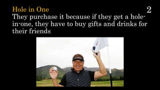 Hole in One
They purchase it because if they get a hole-
in-one, they have to buy gifts and drinks for
their friends
 