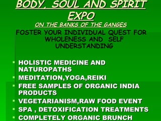 BODY, SOUL AND SPIRIT EXPO ON THE BANKS OF THE GANGES FOSTER YOUR INDIVIDUAL QUEST FOR WHOLENESS AND  SELF UNDERSTANDING HOLISTIC MEDICINE AND NATUROPATHS MEDITATION,YOGA,REIKI FREE SAMPLES OF ORGANIC INDIA PRODUCTS VEGETARIANISM,RAW FOOD EVENT SPA , DETOXIFICATION TREATMENTS COMPLETELY ORGANIC BRUNCH  