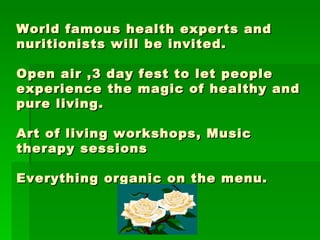 World famous health experts and nuritionists will be invited.  Open air ,3 day fest to let people experience the magic of healthy and pure living. Art of living workshops, Music therapy sessions Everything organic on the menu. 
