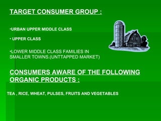 TARGET CONSUMER GROUP : URBAN UPPER MIDDLE CLASS UPPER CLASS LOWER MIDDLE CLASS FAMILIES IN SMALLER TOWNS.(UNTTAPPED MARKET) CONSUMERS AWARE OF THE FOLLOWING ORGANIC PRODUCTS : TEA , RICE, WHEAT, PULSES, FRUITS AND VEGETABLES 