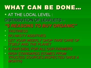 WHAT CAN BE DONE… AT THE LOCAL LEVEL : DISTRIBUTION OF LEAFLETS – “ 5 REASONS TO BUY ORGANIC” TASTINESS NO NASTY ADDITIVES LET YOUR WEEKLY SHOP TAKE CARE OF ITSELF AND THE PLANET A FAIR DEAL FOR ALL OUR FARMERS HIGH STANDARDS (COMES FROM TRUSTED SOURCES,INSPECTED ONCE A MONTH) 