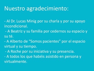 Nuestro agradecimiento:
- Al Dr. Lucas Minig por su charla y por su apoyo
incondicional.
 - A Beatriz y su familia por cedernos su espacio y
su té.
- A Alberto de “Somos pacientes” por el espacio
virtual y su tiempo.
 - A Roche por su iniciativa y su presencia.
- A todos los que habéis asistido en persona y
virtualmente.
 