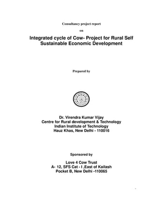 1
Consultancy project report
on
Integrated cycle of Cow- Project for Rural Self
Sustainable Economic Development
Prepared by
Dr. Virendra Kumar Vijay
Centre for Rural development & Technology
Indian Institute of Technology
Hauz Khas, New Delhi - 110016
Sponsored by
Love 4 Cow Trust
A- 12, SFS Cat - I ,East of Kailash
Pocket B, New Delhi -110065
 