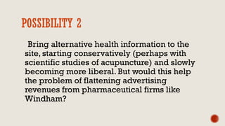 POSSIBILITY 2
Bring alternative health information to the
site, starting conservatively (perhaps with
scientific studies of acupuncture) and slowly
becoming more liberal. But would this help
the problem of flattening advertising
revenues from pharmaceutical firms like
Windham?
 