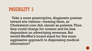 POSSIBILITY 3
Take a more prescriptive, diagnostic posture
toward site visitors—treating them, as
Cholesterol.com did, almost as patients.Then
they could charge for content and be less
dependent on advertising revenues. But
would MedNet’s board stand for this more
aggressive approach to dispensing medical
information?
 