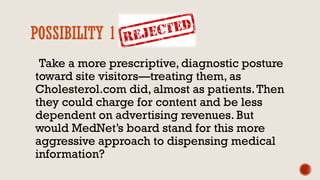 POSSIBILITY 1 REJECTED
Take a more prescriptive, diagnostic posture
toward site visitors—treating them, as
Cholesterol.com did, almost as patients.Then
they could charge for content and be less
dependent on advertising revenues. But
would MedNet’s board stand for this more
aggressive approach to dispensing medical
information?
 