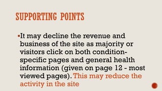 SUPPORTING POINTS
It may decline the revenue and
business of the site as majority or
visitors click on both condition-
specific pages and general health
information (given on page 12 - most
viewed pages).This may reduce the
activity in the site
 