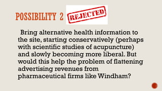 POSSIBILITY 2 REJECTED
Bring alternative health information to
the site, starting conservatively (perhaps
with scientific studies of acupuncture)
and slowly becoming more liberal. But
would this help the problem of flattening
advertising revenues from
pharmaceutical firms like Windham?
 