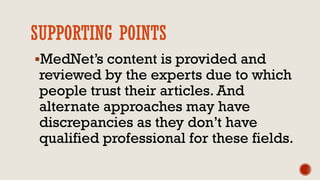 SUPPORTING POINTS
MedNet’s content is provided and
reviewed by the experts due to which
people trust their articles. And
alternate approaches may have
discrepancies as they don’t have
qualified professional for these fields.
 