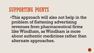 SUPPORTING POINTS
This approach will also not help in the
problem of flattening advertising
revenues from pharmaceutical firms
like Windham, as Windham is more
about authentic medicines rather than
alternate approaches.
 