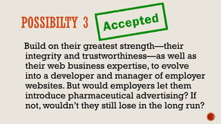 POSSIBILTY 3
Build on their greatest strength—their
integrity and trustworthiness—as well as
their web business expertise, to evolve
into a developer and manager of employer
websites. But would employers let them
introduce pharmaceutical advertising? If
not, wouldn’t they still lose in the long run?
 
