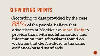 SUPPORTING POINTS
According to data provided by the case
85% of the people believe that
advertisers at MedNet are more likely to
provide them with useful remedies and
information than advertisers found on
websites that don’t adhere to the same
evidence-based standards.
 