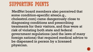 SUPPORTING POINTS
MedNet board members also perceived that
some condition-specific sites(e.g.,
cholestrol.com) came dangerously close to
diagnosing conditions and prescribing
treatments for their visitors, and thus were at
risk of violating both state and federal
government regulations (and the laws of many
foreign nations) that required medical advice to
be dispensed in person by a licensed
physician.
 