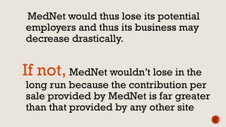 MedNet would thus lose its potential
employers and thus its business may
decrease drastically.
If not, MedNet wouldn’t lose in the
long run because the contribution per
sale provided by MedNet is far greater
than that provided by any other site
 