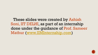 These slides were created by Ashish
Soni, IIT DELHI, as part of an internship
done under the guidance of Prof. Sameer
Mathur (www.IIMInternship.com)
 