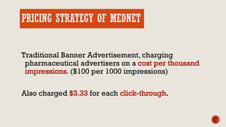 PRICING STRATEGY OF MEDNET
Traditional Banner Advertisement, charging
pharmaceutical advertisers on a
($100 per 1000 impressions)
Also charged for each .
 