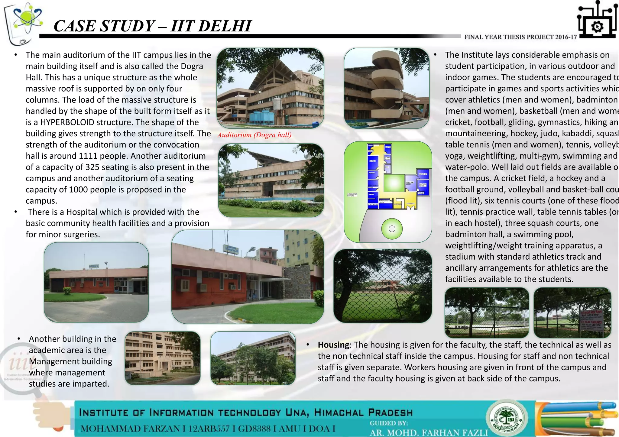 CASE STUDY – IIT DELHI
• The main auditorium of the IIT campus lies in the
main building itself and is also called the Dogra
Hall. This has a unique structure as the whole
massive roof is supported by on only four
columns. The load of the massive structure is
handled by the shape of the built form itself as it
is a HYPERBOLOID structure. The shape of the
building gives strength to the structure itself. The
strength of the auditorium or the convocation
hall is around 1111 people. Another auditorium
of a capacity of 325 seating is also present in the
campus and another auditorium of a seating
capacity of 1000 people is proposed in the
campus.
• There is a Hospital which is provided with the
basic community health facilities and a provision
for minor surgeries.
Auditorium (Dogra hall)
• Housing: The housing is given for the faculty, the staff, the technical as well as
the non technical staff inside the campus. Housing for staff and non technical
staff is given separate. Workers housing are given in front of the campus and
staff and the faculty housing is given at back side of the campus.
• The Institute lays considerable emphasis on
student participation, in various outdoor and
indoor games. The students are encouraged to
participate in games and sports activities whic
cover athletics (men and women), badminton
(men and women), basketball (men and wome
cricket, football, gliding, gymnastics, hiking and
mountaineering, hockey, judo, kabaddi, squash
table tennis (men and women), tennis, volleyb
yoga, weightlifting, multi-gym, swimming and
water-polo. Well laid out fields are available on
the campus. A cricket field, a hockey and a
football ground, volleyball and basket-ball cou
(flood lit), six tennis courts (one of these flood
lit), tennis practice wall, table tennis tables (on
in each hostel), three squash courts, one
badminton hall, a swimming pool,
weightlifting/weight training apparatus, a
stadium with standard athletics track and
ancillary arrangements for athletics are the
facilities available to the students.
• Another building in the
academic area is the
Management building
where management
studies are imparted.
 