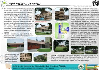 CASE STUDY – IIT DELHI
• The main auditorium of the IIT campus lies in the
main building itself and is also called the Dogra
Hall. This has a unique structure as the whole
massive roof is supported by on only four
columns. The load of the massive structure is
handled by the shape of the built form itself as it
is a HYPERBOLOID structure. The shape of the
building gives strength to the structure itself. The
strength of the auditorium or the convocation
hall is around 1111 people. Another auditorium
of a capacity of 325 seating is also present in the
campus and another auditorium of a seating
capacity of 1000 people is proposed in the
campus.
• There is a Hospital which is provided with the
basic community health facilities and a provision
for minor surgeries.
Auditorium (Dogra hall)
• Housing: The housing is given for the faculty, the staff, the technical as well as
the non technical staff inside the campus. Housing for staff and non technical
staff is given separate. Workers housing are given in front of the campus and
staff and the faculty housing is given at back side of the campus.
• The Institute lays considerable emphasis on
student participation, in various outdoor and
indoor games. The students are encouraged to
participate in games and sports activities whic
cover athletics (men and women), badminton
(men and women), basketball (men and wome
cricket, football, gliding, gymnastics, hiking and
mountaineering, hockey, judo, kabaddi, squash
table tennis (men and women), tennis, volleyb
yoga, weightlifting, multi-gym, swimming and
water-polo. Well laid out fields are available on
the campus. A cricket field, a hockey and a
football ground, volleyball and basket-ball cou
(flood lit), six tennis courts (one of these flood
lit), tennis practice wall, table tennis tables (on
in each hostel), three squash courts, one
badminton hall, a swimming pool,
weightlifting/weight training apparatus, a
stadium with standard athletics track and
ancillary arrangements for athletics are the
facilities available to the students.
• Another building in the
academic area is the
Management building
where management
studies are imparted.
 
