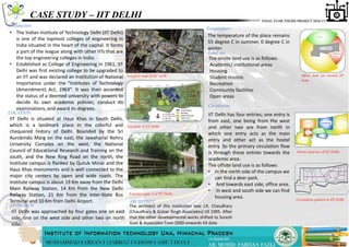 CASE STUDY – IIT DELHI
Introduction
• The Indian Institute of Technology Delhi (IIT Delhi)
is one of the topmost colleges of engineering in
India situated in the heart of the capital. It forms
a part of the league along with other IITs that are
the top engineering colleges in India.
• Established as College of Engineering in 1961, IIT
Delhi was first existing college to be upgraded to
an IIT and was declared an Institution of National
Importance under the "Institutes of Technology
(Amendment) Act, 1963". It was then accorded
the status of a deemed university with powers to
decide its own academic policies, conduct its
examinations, and award its degrees.
Location map of IIT Delhi
Site plan of IIT Delhi
LOCATION
IIT Delhi is situated at Hauz Khas in South Delhi,
which is a landmark place in the colorful and
chequered history of Delhi. Bounded by the Sri
Aurobindo Marg on the east, the Jawaharlal Nehru
University Complex on the west, the National
Council of Educational Research and Training on the
south, and the New Ring Road on the north, the
Institute campus is flanked by Qutub Minar and the
Hauz Khas monuments and is well connected to the
major city centers by open and wide roads. The
Institute campus is about 19 Km away from the Delhi
Main Railway Station, 14 Km from the New Delhi
Railway Station, 21 Km from the Inter-State Bus
Terminal and 10 Km from Delhi Airport.
Entrance gate 4 of IIT Delhi
APPROACH
IIT Delhi was approached by four gates one on east
side, one on the west side and other two on north
side.
ARCHITECT
The architect of this institution was J.K. Chaudhary
(Chaudhary & Gulzar Singh Associates) till 1995. After
that the other developmental works shifted to Suresh
Goel & Associates from 2000 onwards till date.
Temperature
The temperature of the place remains
55 degree C in summer, 0 degree C in
winter.
Offsite land use around IIT
Delhi
Onsite land use of IIT Delhi
The onsite land use is as follows:
Academic/ institutional areas
Housing
Student Hostels
Recreation
Community facilities
Open areas
Land use
Circulation
IIT Delhi has four entries; one entry is
from east, one being from the west
and other two are from north in
which one entry acts as the main
entry and other act as the hostel
entry. So the primary circulation flow
is through these entries towards the
academic area.
The offsite land use is as follows:
• In the north side of the campus we
can find a deer park.
• And towards east side, office area.
• In west and south side we can find
housing area. Circulation pattern in IIT Delhi
 