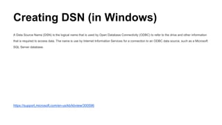 Creating DSN (in Windows)
A Data Source Name (DSN) is the logical name that is used by Open Database Connectivity (ODBC) to refer to the drive and other information
that is required to access data. The name is use by Internet Information Services for a connection to an ODBC data source, such as a Microsoft
SQL Server database.
https://support.microsoft.com/en-us/kb/kbview/300596
 