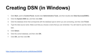 Creating DSN (in Windows)
1. Click Start, point to Control Panel, double-click Administrative Tools, and then double-click Data Sources(ODBC).
2. Click the System DSN tab, and then click Add.
3. Click the database driver that corresponds with the database type to which you are connecting, and then click Finish.
4. Type the data source name. Make sure that you choose a name that you can remember. You will need to use this name
later.
5. Click Select.
6. Click the correct database, and then click OK.
7. Click OK, and then click OK.
https://support.microsoft.com/en-us/kb/kbview/300596
 