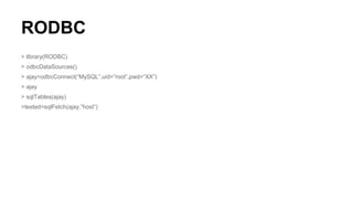 RODBC
> library(RODBC)
> odbcDataSources()
> ajay=odbcConnect(“MySQL”,uid=”root”,pwd=”XX”)
> ajay
> sqlTables(ajay)
>tested=sqlFetch(ajay,”host”)
 