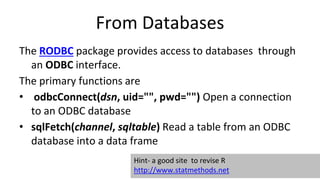 From Databases
The RODBC package provides access to databases through
an ODBC interface.
The primary functions are
• odbcConnect(dsn, uid="", pwd="") Open a connection
to an ODBC database
• sqlFetch(channel, sqltable) Read a table from an ODBC
database into a data frame
Hint- a good site to revise R
http://www.statmethods.net
 