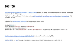 sqlite
http://cran.r-project.org/web/packages/RSQLite/RSQLite.pdf embeds the SQLite database engine in R and provides an interface
compliant with the DBI package.
SQLite is a software library that implements a self-contained, serverless, zero-configuration, transactional SQL
database engine.
SQLite is the most widely deployed database engine in the world
library(RSQLite)
con <- dbConnect("SQLite", dbname = "sample_db")
# read csv file into sql database
dbWriteTable(con, name="sample_data", value="sample_data.csv", row.names=FALSE, header=TRUE, sep = ",")
http://cran.r-project.org/web/packages/sqldf/index.html Manipulate R data frames using SQL
read.csv.sql in the sqldf package imports data into a temporary SQLite database and then reads it into R.
 