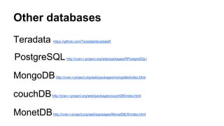 Other databases
Teradata https://github.com/Teradata/teradataR
PostgreSQL http://cran.r-project.org/web/packages/RPostgreSQL/
MongoDBhttp://cran.r-project.org/web/packages/mongolite/index.html
couchDBhttp://cran.r-project.org/web/packages/couchDB/index.html
MonetDBhttp://cran.r-project.org/web/packages/MonetDB.R/index.html
 