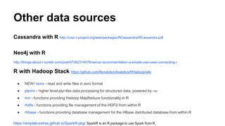 Other data sources
Cassandra with R http://cran.r-project.org/web/packages/RCassandra/RCassandra.pdf
Neo4j with R
http://things-about-r.tumblr.com/post/47392314578/venue-recommendation-a-simple-use-case-connecting-r
R with Hadoop Stack https://github.com/RevolutionAnalytics/RHadoop/wiki
● NEW! ravro - read and write files in avro format
● plyrmr - higher level plyr-like data processing for structured data, powered by rmr
● rmr - functions providing Hadoop MapReduce functionality in R
● rhdfs - functions providing file management of the HDFS from within R
● rhbase - functions providing database management for the HBase distributed database from within R
https://amplab-extras.github.io/SparkR-pkg/ SparkR is an R package to use Spark from R.
 