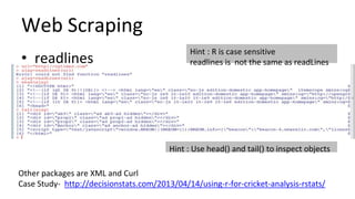 Web Scraping
• readlines
Hint : R is case sensitive
readlines is not the same as readLines
Hint : Use head() and tail() to inspect objects
Other packages are XML and Curl
Case Study- http://decisionstats.com/2013/04/14/using-r-for-cricket-analysis-rstats/
 