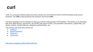 curl
cURL is a computer software project providing a library and command-line tool for transferring data using various
protocols. The cURL project produces two products, libcurl and cURL.
The RCurl package is an R-interface to the libcurl library that provides HTTP facilities. This allows us to download
files from Web servers, post forms, use HTTPS (the secure HTTP), use persistent connections, upload files, use
binary content, handle redirects, password authentication, etc.
The primary top-level entry points are
● getURL()
● getURLContent()
● getForm()
● postForm()
http://www.omegahat.org/RCurl/RCurlJSS.pdf
 