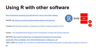 Using R with other software
https://rforanalytics.wordpress.com/useful-links-for-r/using-r-from-other-software/
SAS/IML http://www.sas.com/technologies/analytics/statistics/iml/index.html
Teradata http://developer.teradata.com/applications/articles/in-database-analytics-with-teradata-r
Pentaho http://bigdatatechworld.blogspot.in/2013/10/integration-of-rweka-with-pentaho-data.html
IBM SPSS https://www14.software.ibm.com/webapp/iwm/web/signup.do?source=ibm-
analytics&S_PKG=ov18855&S_TACT=M161003W&dynform=127&lang=en_US
TIBCO TERR http://spotfire.tibco.com/discover-spotfire/what-does-spotfire-do/predictive-analytics/tibco-enterprise-runtime-for-r-
terr
 